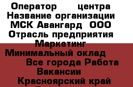 Оператор Call-центра › Название организации ­ МСК Авангард, ООО › Отрасль предприятия ­ Маркетинг › Минимальный оклад ­ 30 000 - Все города Работа » Вакансии   . Красноярский край,Бородино г.